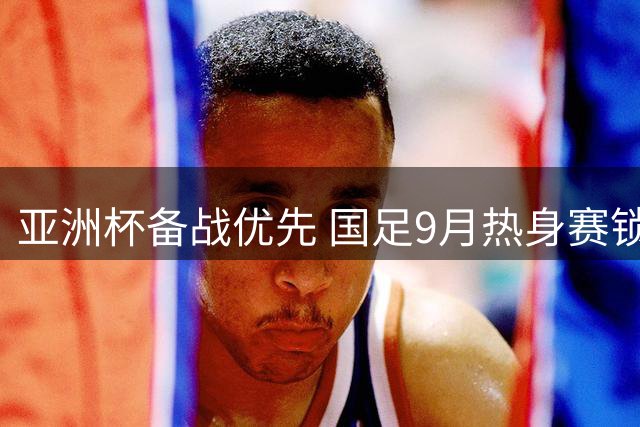 亚洲杯备战优先 国足9月热身赛锁定乌兹别克斯坦与朝鲜