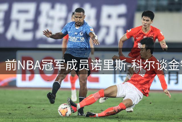 前NBA冠军成员诺里斯-科尔谈金钱与荣誉抉择：总冠军戒指比天价合同更珍贵