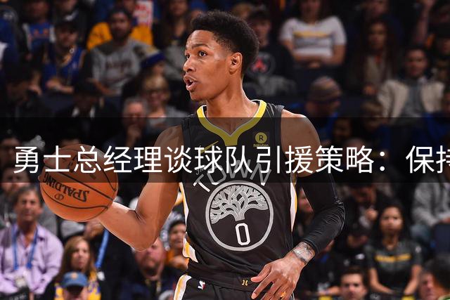 勇士总经理谈球队引援策略：保持耐心是现阶段关键