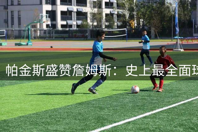 帕金斯盛赞詹姆斯：史上最全面球员或可征战至45岁高龄