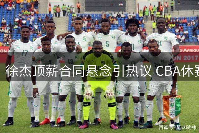 徐杰顶薪合同悬念引热议 CBA休赛期动态不断