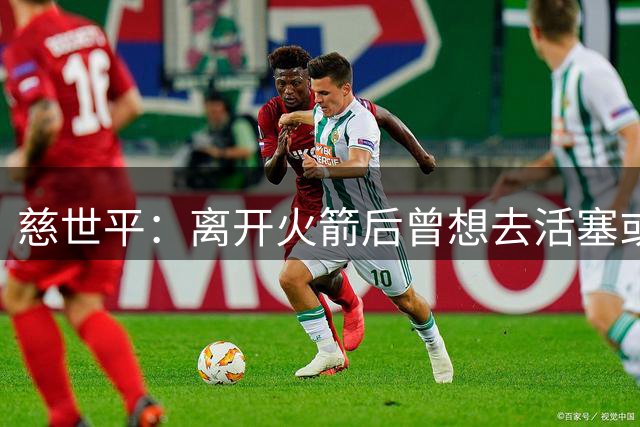 慈世平：离开火箭后曾想去活塞或非洲打球 火箭说要续约但反悔了