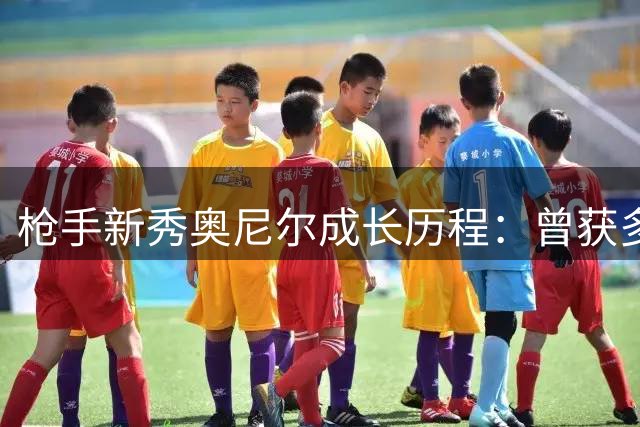 枪手新秀奥尼尔成长历程：曾获多队青睐 18岁已崭露头角