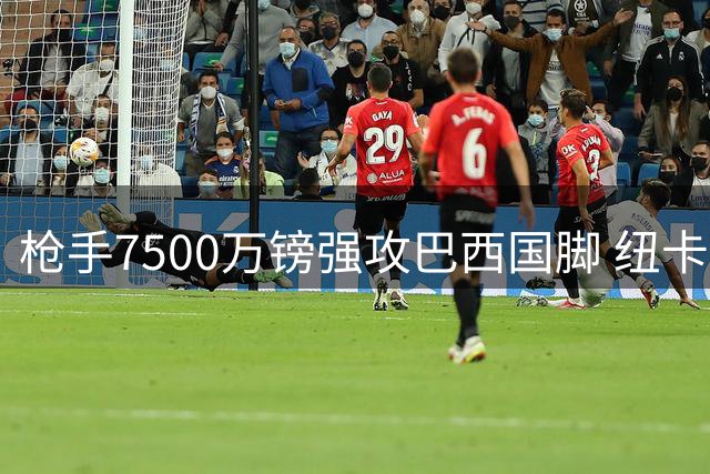 枪手7500万镑强攻巴西国脚 纽卡核心转会谈判陷僵局