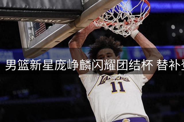 男篮新星庞峥麟闪耀团结杯 替补登场半场砍11分惊艳全场