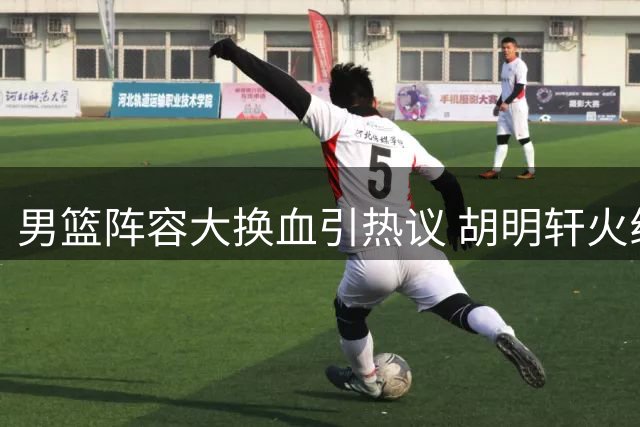 男篮阵容大换血引热议 胡明轩火线复出能否扭转颓势