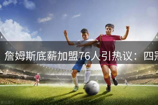 詹姆斯底薪加盟76人引热议：四冠王之路能否化解球权之争？