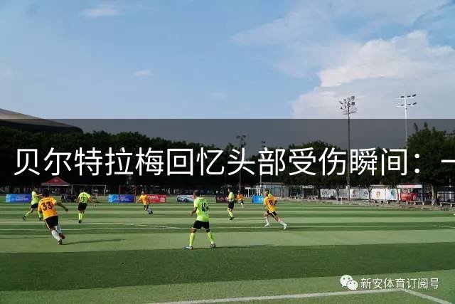 贝尔特拉梅回忆头部受伤瞬间：一度失忆 现已恢复训练