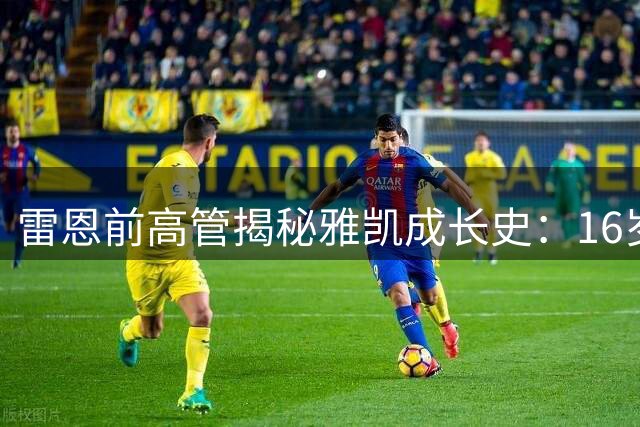 雷恩前高管揭秘雅凯成长史：16岁已展露中卫天赋