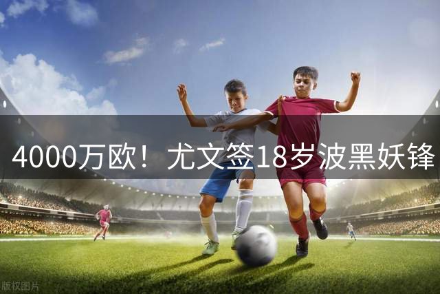 4000万欧！尤文签18岁波黑妖锋，击败切尔西等竞争对手