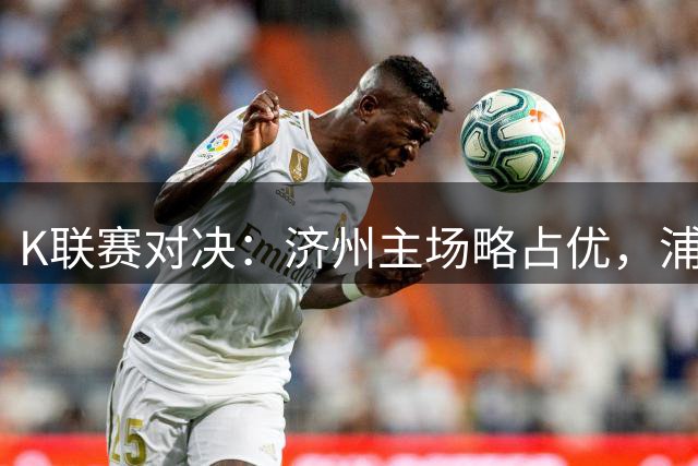 K联赛对决：济州主场略占优，浦项后劲不容小觑